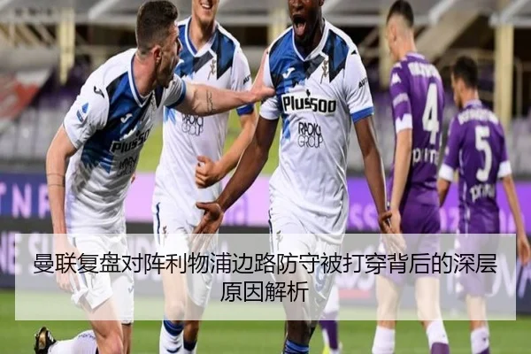 曼联复盘对阵利物浦边路防守被打穿背后的深层原因解析