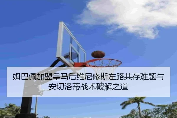 姆巴佩加盟皇马后维尼修斯左路共存难题与安切洛蒂战术破解之道